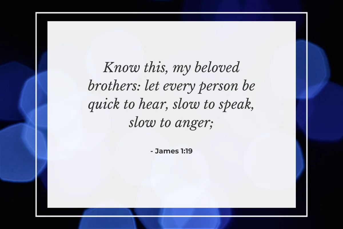 "Know this, my beloved brothers: let every person be quick to hear, slow to speak, slow to anger." — James 1:19